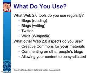 What Do You Use? What Web 2.0 tools do you use regularly? Blogs (reading) Blogs (writing) Twitter Wikis (Wikipedia) What other Web 2.0 aspects do you use? Creative Commons for  your  materials Commenting on other people’s blogs Allowing your content to be syndicated 