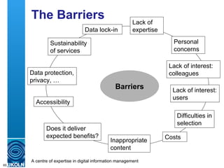 The Barriers Barriers Sustainability  of services Data lock-in Data protection, privacy, … Personal concerns Lack of interest: colleagues Costs Accessibility Difficulties in selection Inappropriate content Does it deliver expected benefits? Lack of interest: users Lack of expertise 