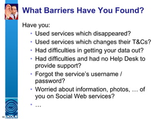 What Barriers Have You Found? Have you: Used services which disappeared? Used services which changes their T&Cs? Had difficulties in getting your data out? Had difficulties and had no Help Desk to provide support? Forgot the service’s username / password? Worried about information, photos, … of you on Social Web services? … 