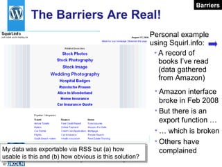The Barriers Are Real! Personal example using Squirl.info: A record of books I’ve read (data gathered from Amazon) Need to monitor small signals which may greater significance later  Others have complained My data was exportable via RSS but (a) how usable is this and (b) how obvious is this solution? Barriers Amazon interface broke in Feb 2008 But there is an export function … …  which is broken 