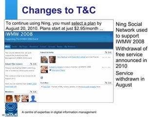 Changes to T&C Ning Social Network used to support IWMW 2008 Withdrawal of free service announced in 2010 Service withdrawn in August To continue using Ning, you must  select a plan  by August 20, 2010. Plans start at just $2.95/month ... 