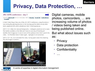 Privacy, Data Protection, … Digital cameras, mobile photos, camcorders, … are increasing volume of photos / videos being taken and being published online. But what about issues such as: Privacy Data protection Confidentiality … Barriers 