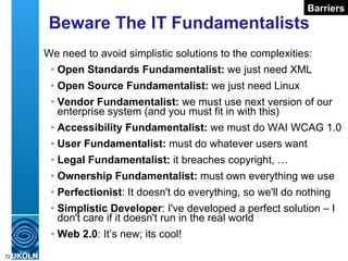 Beware The IT Fundamentalists We need to avoid simplistic solutions to the complexities: Open Standards Fundamentalist:  we just need XML Open Source Fundamentalist:  we just need Linux Vendor Fundamentalist:  we must use next version of our enterprise system (and you must fit in with this) Accessibility Fundamentalist:  we must do WAI WCAG 1.0 User Fundamentalist:  must do whatever users want Legal Fundamentalist:  it breaches copyright, … Ownership   Fundamentalist:  must own everything we use Perfectionist : It doesn't do everything, so we'll do nothing Simplistic Developer : I've developed a perfect solution – I don't care if it doesn't run in the real world Web 2.0 : It’s new; its cool! Barriers 