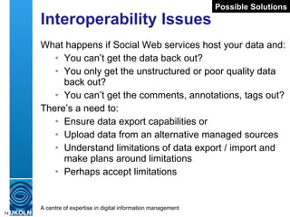 Interoperability Issues What happens if Social Web services host your data and: You can’t get the data back out? You only get the unstructured or poor quality data back out? You can’t get the comments, annotations, tags out? There’s a need to: Ensure data export capabilities or Upload data from an alternative managed sources Understand limitations of data export / import and make plans around limitations Perhaps accept limitations Possible Solutions 