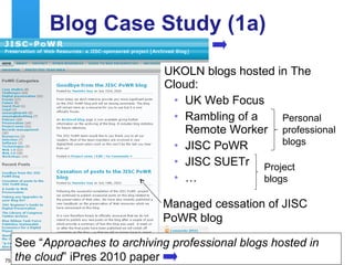 Blog Case Study (1a) UKOLN blogs hosted in The Cloud: UK Web Focus Rambling of a  Remote Worker JISC PoWR JISC SUETr  … Project blogs Personal professional blogs Managed cessation of JISC PoWR blog See “ Approaches to archiving professional blogs hosted in the cloud ” iPres 2010 paper 