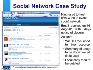 Social Network Case Study Ning used to host IWMW 2008 event social network Email received on 16 Aug 2010 with 5 days notice of closure Actions: WinHTTrack used to mirror resource Summary of usage to be documented (little use) Local copy then to be deleted 