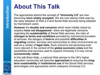 About This Talk The approaches behind the concept of &quot; University 2.0 &quot; are now becoming  more widely accepted . We are now seeing initial uses by the early adopters of Web 2.0 and Social Web services being adopted by mainstream users. However  the  doubts and concerns  which were initially raised by sceptics  have not disappeared  - there are legitimate concerns regarding the  sustainability  of Social Web services, the risks of  changes to terms and conditions  provided by commercial providers of services, the dangers of  lock-in  and possible  difficulties in migrating  content, services and communities to other environments as well as a variety of  legal risks . Such concerns are becoming even more relevant in the context of the  global economic crisis  and the possibilities that services used to support University 2.0 may not be  economically viable . In this talk Brian Kelly, a national Web adviser to the UK's higher education community will describe  approaches  to ensuring the  long-term sustainability  of  institutional use  of the Social Web services, technologies and approaches which underpins University 2.0. Introduction 