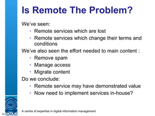 Is Remote The Problem? We’ve seen: Remote services which are lost Remote services which change their terms and conditions We’ve also seen the effort needed to main content : Remove spam Manage access Migrate content Do we conclude: Remote service may have demonstrated value Now need to implement services in-house? 