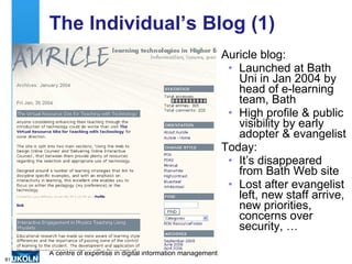The Individual’s Blog (1) Auricle blog: Launched at Bath Uni in Jan 2004 by head of e-learning team, Bath  High profile & public visibility by early adopter & evangelist Today: It’s disappeared from Bath Web site Lost after evangelist left, new staff arrive, new priorities, concerns over security, … 