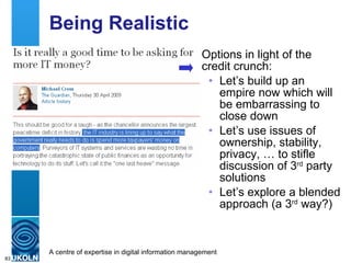 Being Realistic Options in light of the credit crunch: Let’s build up an empire now which will be embarrassing to close down Let’s use issues of ownership, stability, privacy, … to stifle discussion of 3 rd  party solutions Let’s explore a blended approach (a 3 rd  way?) 