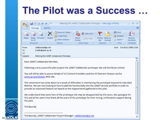 The Pilot was a Success … Following a very successful pilot project the JANET Collaborate prototype site will shortly be retired.  … This retirement has come about as a result of difficulties in maintaining the prototype beyond its intended lifetime. We are now looking at how to add the functionality into the JANET service portfolio in order to provide an improved feature set based on the requirements gathered in the pilot.   We understand that some fans of the prototype site may be disappointed by this news. We apologise for this and at the same time thank all the users of the prototype for their strong, enthusiastic support during the pilot.  