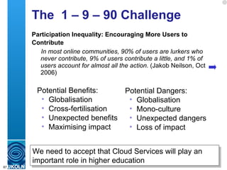 The  1 – 9 – 90 Challenge Participation Inequality: Encouraging More Users to Contribute   In most online communities, 90% of users are lurkers who never contribute, 9% of users contribute a little, and 1% of users account for almost all the action.  (Jakob Neilson, Oct 2006) Potential Benefits: Globalisation Cross-fertilisation Unexpected benefits Maximising impact Potential Dangers: Globalisation Mono-culture Unexpected dangers Loss of impact We need to accept that Cloud Services will play an important role in higher education 
