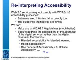 Re-interpreting Accessibility Web 2.0 services may not comply with WCAG 1.0 accessibility guidelines: But many Web 1.0 sites fail to comply too The guidelines themselves are flawed We can: Make use of WCAG 2.0 guidelines (much better) Seek to address the accessibility of the  purposes  of the digital services, rather than the  digital resources  themselves: Blended accessibility for blended learning Holistic accessibility See papers of Accessibility 2.0, Holistic Accessibility, … 