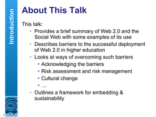 About This Talk This talk: Provides a brief summary of Web 2.0 and the Social Web with some examples of its use Describes barriers to the successful deployment of Web 2.0 in higher education Looks at ways of overcoming such barriers Acknowledging the barriers Risk assessment and risk management Cultural change … Outlines a framework for embedding & sustainability Introduction 