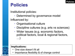 Policies Institutional policies: Determined by governance model Influenced by: Organisational culture Discipline cultures (e.g. arts vs sciences) Wider issues (e.g. economic factors, political factors, local & regional factors, …) Implications: One size doesn’t fit all Importance flexibility & of change control Policies 
