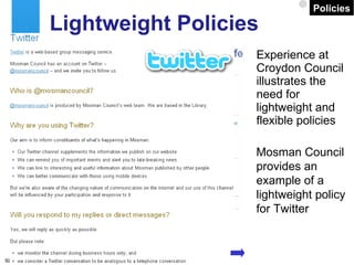 Experience at Croydon Council illustrates the need for lightweight and flexible policies Lightweight Policies Mosman Council provides an example of a lightweight policy for Twitter Policies 