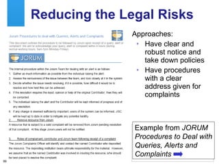 Reducing the Legal Risks Approaches: Have clear and robust notice and take down policies  Have procedures with a clear address given for complaints Example from  JORUM Procedures to Deal with Queries, Alerts and Complaints 