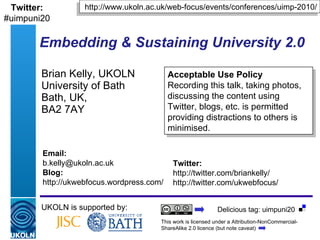 Embedding & Sustaining University 2.0   Brian Kelly, UKOLN University of Bath Bath, UK,  BA2 7AY UKOLN is supported by: http://www.ukoln.ac.uk/web-focus/events/conferences/uimp-2010/ Acceptable Use Policy Recording this talk, taking photos, discussing the content using Twitter, blogs, etc. is permitted providing distractions to others is minimised. Twitter: http://twitter.com/briankelly/ http://twitter.com/ukwebfocus/  Email: [email_address] Blog: http://ukwebfocus.wordpress.com/ Twitter: #uimpuni20 This work is licensed under a Attribution-NonCommercial-ShareAlike 2.0 licence (but note caveat) Delicious tag: uimpuni20 