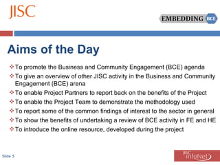 Slide  Aims of the Day To promote the Business and Community Engagement (BCE) agenda To give an overview of other JISC activity in the Business and Community Engagement (BCE) arena To enable Project Partners to report back on the benefits of the Project To enable the Project Team to demonstrate the methodology used To report some of the common findings of interest to the sector in general To show the benefits of undertaking a review of BCE activity in FE and HE To introduce the online resource, developed during the project 
