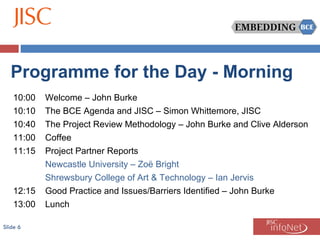 Slide  Programme for the Day - Morning 10:00 Welcome – John Burke 10:10 The BCE Agenda and JISC – Simon Whittemore, JISC 10:40 The Project Review Methodology – John Burke and Clive Alderson 11:00 Coffee 11:15 Project Partner Reports Newcastle University – Zoë Bright Shrewsbury College of Art & Technology – Ian Jervis 12:15 Good Practice and Issues/Barriers Identified – John Burke 13:00 Lunch 
