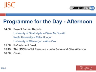 Slide  Programme for the Day - Afternoon 14:00 Project Partner Reports University of Strathclyde – Diane McDonald Keele University – Peter Hooper University of Glamorgan – Alun Cox 15:30 Refreshment Break 15:45 The JISC infoNet Resource – John Burke and Clive Alderson 16:30 Close 