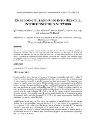 International Journal of Computer Networks & Communications (IJCNC) Vol.7, No.3, May 2015
DOI : 10.5121/ijcnc.2015.7304 47
EMBEDDING BUS AND RING INTO HEX-CELL
INTERCONNECTION NETWORK
Qatawneh Mohammad1
, Ahmad Alamoush1
, Sawsan Basem1
, Maen M. Al Assaf1
,
and Mohammad Sh. Daoud2
1
Department of Computer Science, King Abdullah II School for Information Technology,
The University of Jordan.
2
Al Ain University of Science and Technology, UAE.
ABSTRACT
Hex-Cell is an interconnection network that has attractive features like the embedding capability of
topological structures; such as; bus, ring, tree and mesh topologies. In this paper, we present two
algorithms for embedding bus and ring topologies onto Hex-Cell interconnection network. We use three
metrics to evaluate our proposed algorithms: dilation, congestion, and expansion. Our evaluation results
show that the congestion of our two proposed algorithms is equal to one; and the dilation is equal to 2d-1
for the first algorithm and 1 for the second.
KEYWORDS
Embedding, Hex-Cell network, Dilation, Expansion
1.INTRODUCTION
Network topology shows the way in which a set of nodes are connected to each other by edges. A
variety of network topologies for parallel architecture have been proposed due to the importance
of interconnection networks in parallel systems and their performance. Consequently, some
features in parallel system network are highly desirable such as: communication cost, efficient
routing, minimum diameter, partitioning, and the capability of embedding topological structures
(e.g. ring, star, linear array, tree, mesh, and hypercube) [3, 4, 5]. Graph embedding (mapping) has
many applications in parallel processing and is considered one of the most important issues in
network selection and evaluation. Hex-Cell is one of the various proposed interconnection
networks structures for a parallel system. It receives much attention due to its attractive property
of embedding ability and other features [1, 2, 5, 11]. In this paper, we propose an algorithm for
embedding bus and ring onto a Hex-Cell.
Let G be (guest graph) and H be (host graph). An embedding of a graph G= (VG, EG) into a graph
H= (VH, EH) is represented by a mapping function ƒ: G → H that consists of two mappings: ƒV:
VG → VH and ƒE: EG → PH, where PH denotes the set of paths in the graph H. The mapping
function ƒE maps edge (u,v) ∈ EG to a path p ∈ PG connecting ƒV (u) and ƒV(u) [9, 10].
Three criteria can be used to evaluate embedding results. The first criterion is dilation, which is
the maximum distance in H between adjacent vertices in graph G. The second one is congestion,
 