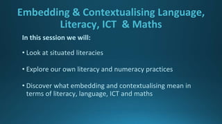 Embedding & Contextualising Language,
Literacy, ICT & Maths
In this session we will:
• Look at situated literacies
• Explore our own literacy and numeracy practices
• Discover what embedding and contextualising mean in
terms of literacy, language, ICT and maths
 