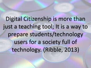 Digital	
  Citizenship	
  is	
  more	
  than	
  
just	
  a	
  teaching	
  tool;	
  It	
  is	
  a	
  way	
  to	
  
prepare	
  students/technology	
  
users	
  for	
  a	
  society	
  full	
  of	
  
technology.	
  (Ribble,	
  2013)
 