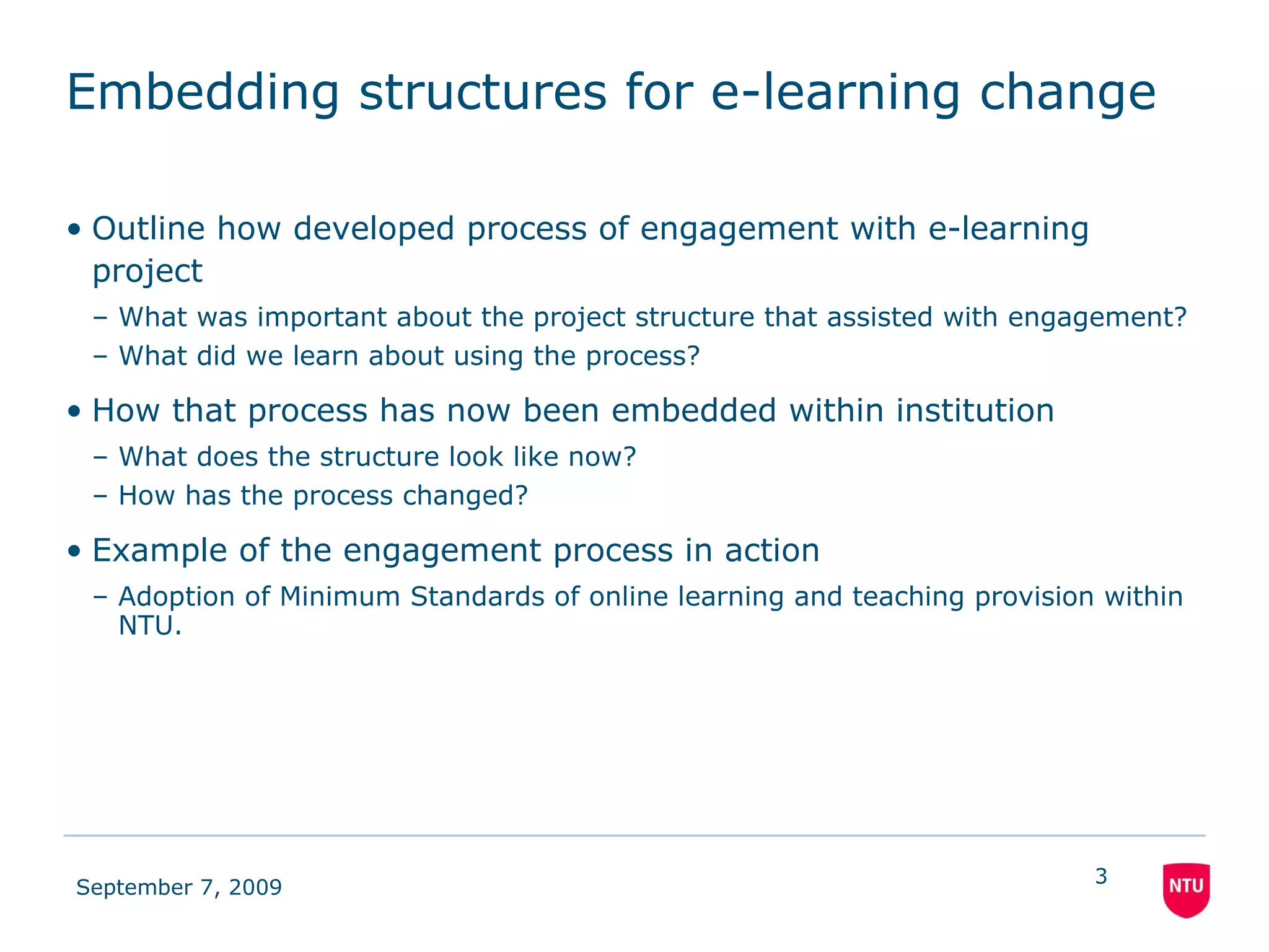 Embedding structures for e-learning change Outline how developed process of engagement with e-learning project What was important about the project structure that assisted with engagement? What did we learn about using the process? How that process has now been embedded within institution What does the structure look like now? How has the process changed? Example of the engagement process in action Adoption of Minimum Standards of online learning and teaching provision   within NTU. 
