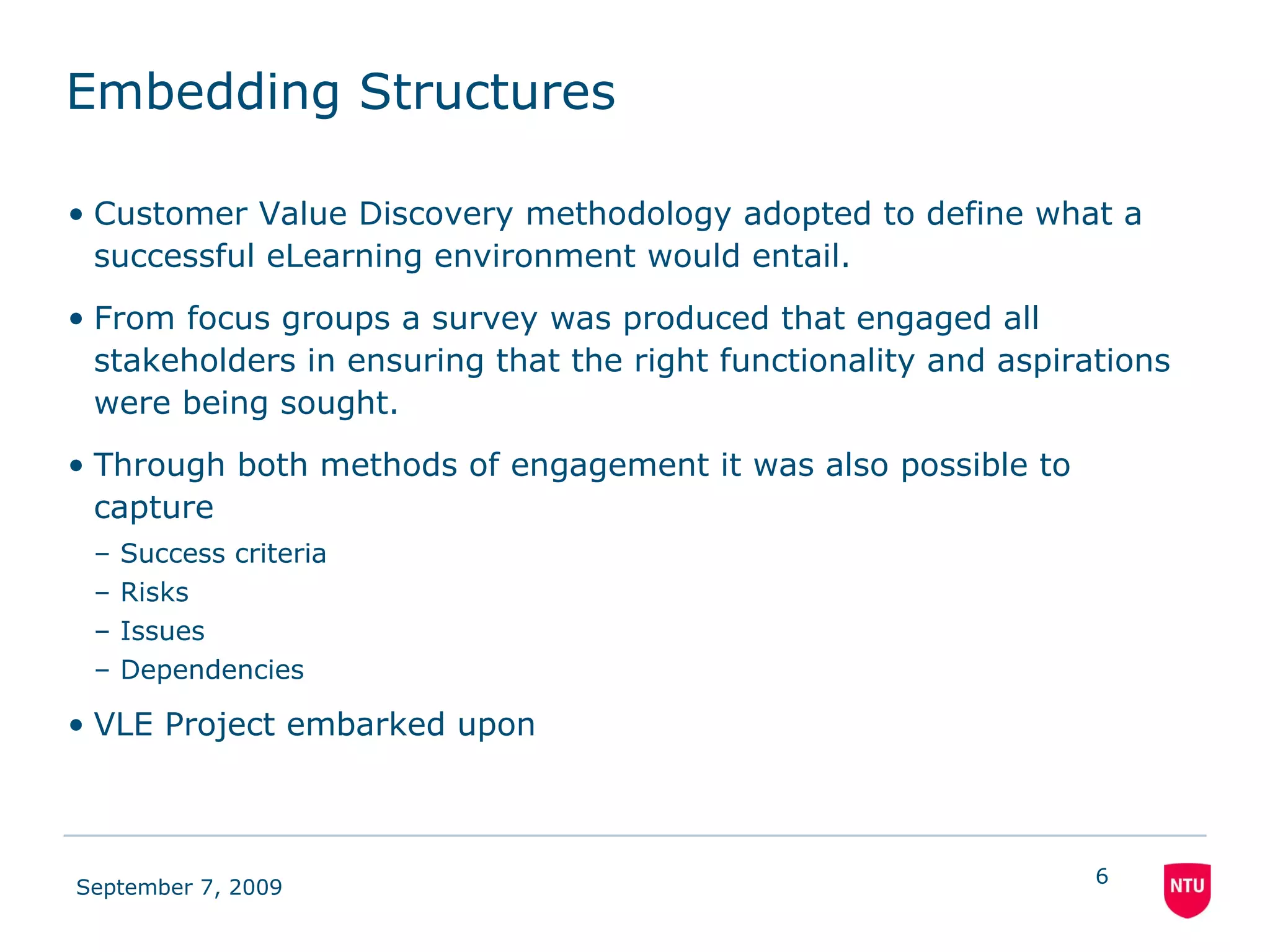Embedding Structures Customer Value Discovery methodology adopted to define what a successful eLearning environment would entail. From focus groups a survey was produced that engaged all stakeholders in ensuring that the right functionality and aspirations were being sought. Through both methods of engagement it was also possible to capture Success criteria Risks Issues Dependencies  VLE Project embarked upon 
