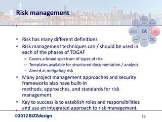 Risk management


• Risk has many different definitions
• Risk management techniques can / should be used in
  each of the phases of TOGAF
   – Covers a broad spectrum of types of risk
   – Templates available for structured documentation / analysis
   – Aimed at mitigating risk
• Many project management approaches and security
  frameworks also have built-in
  methods, approaches, and standards for risk
  management
• Key to success is to establish roles and responsibilities
  and use an integrated approach to risk management
                                                                   12
 