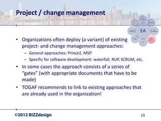 Project / change management


• Organizations often deploy (a variant) of existing
  project- and change management approaches:
   – General approaches: Prince2, MSP
   – Specific for software development: waterfall, RUP, SCRUM, etc.
• In some cases the approach consists of a series of
  “gates” (with appropriate documents that have to be
  made)
• TOGAF recommends to link to existing approaches that
  are already used in the organization!


                                                                 13
 