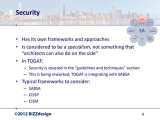 Security


• Has its own frameworks and approaches
• Is considered to be a specialism, not something that
  “architects can also do on the side”
• In TOGAF:
   – Security is covered in the “guidelines and techniques” section
   – This is being reworked, TOGAF is integrating with SABSA
• Typical frameworks to consider:
   – SABSA
   – CISSP
   – CISM

                                                                      9
 