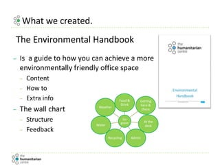 What we created.
– Is a guide to how you can achieve a more
environmentally friendly office space
– Content
– How to
– Extra info
– The wall chart
– Structure
– Feedback
The Environmental Handbook
Go
green
Food &
Drink
Getting
here &
there
At the
desk
AdminRecycling
Water
Weather
 