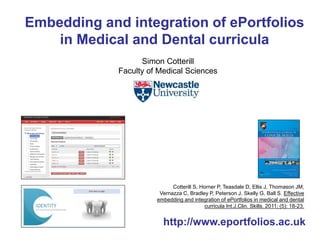 Embedding and integration of ePortfolios 
in Medical and Dental curricula 
Simon Cotterill 
Faculty of Medical Sciences 
Cotterill S, Horner P, Teasdale D, Ellis J, Thomason JM, 
Vernazza C, Bradley P, Peterson J, Skelly G, Ball S. Effective 
embedding and integration of ePortfolios in medical and dental 
curricula Int.J.Clin. Skills. 2011; (5): 18-23. 
http://www.eportfolios.ac.uk 
 