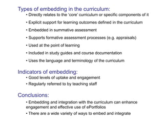 Types of embedding in the curriculum: 
• Directly relates to the ‘core’ curriculum or specific components of it 
• Explicit support for learning outcomes defined in the curriculum 
• Embedded in summative assessment 
• Supports formative assessment processes (e.g. appraisals) 
• Used at the point of learning 
• Included in study guides and course documentation 
• Uses the language and terminology of the curriculum 
Indicators of embedding: 
• Good levels of uptake and engagement 
• Regularly referred to by teaching staff 
Conclusions: 
• Embedding and integration with the curriculum can enhance 
engagement and effective use of ePortfolios 
• There are a wide variety of ways to embed and integrate 
 