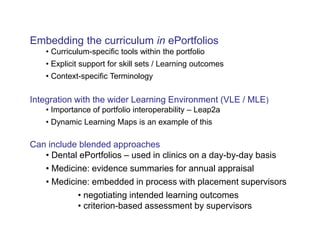 Embedding the curriculum in ePortfolios 
• Curriculum-specific tools within the portfolio 
• Explicit support for skill sets / Learning outcomes 
• Context-specific Terminology 
Integration with the wider Learning Environment (VLE / MLE) 
• Importance of portfolio interoperability – Leap2a 
• Dynamic Learning Maps is an example of this 
Can include blended approaches 
• Dental ePortfolios – used in clinics on a day-by-day basis 
• Medicine: evidence summaries for annual appraisal 
• Medicine: embedded in process with placement supervisors 
• negotiating intended learning outcomes 
• criterion-based assessment by supervisors 
