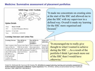 MMeBdiBcinSe: SeuPmmorattifvoel aioss efossrm SenSt Mof p Placlaemceenmt peorntftoslios 
“It made me concentrate on creating aims 
at the start of the SSC and allowed me to 
plan the SSC with my supervisor in a 
defined way. Overall it made my learning 
for the SSC more organised and 
focused.” 
“It encouraged me to really give 
thought to what I wanted to achieve 
during the SSC ....As a result of the 
portfolio I think I got much more out 
of the SSC than I would have 
otherwise.” 
Cotterill SJ, McDonald AM, Hammond GR, Bradley PM. ePortfolio to support planning, learning and summative assessment for 
student selected components in Medicine: 4 years experience. Proc. ePortfolios, identity and personalised learning in healthcare 
education. 2008. (ISBN 978-1-905788-66-2) 
 