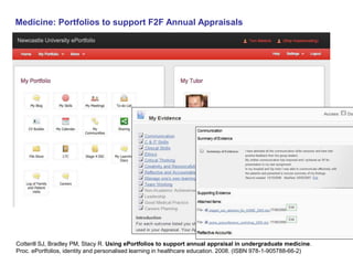 Medicine: Portfolios to support F2F Annual Appraisals 
Cotterill SJ, Bradley PM, Stacy R. Using ePortfolios to support annual appraisal in undergraduate medicine. 
Proc. ePortfolios, identity and personalised learning in healthcare education. 2008. (ISBN 978-1-905788-66-2) 
 