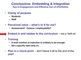Conclusions: Embedding & Integration 
Key to Engagement and Effective Use of ePortfolios 
• Clarity of purpose 
• Students 
• Staff 
• Perceived value – what’s in it for me? 
• Assessment? Careers / employability? 
• Embed in and relates to the curriculum – not a ‘bolt on’ 
• Training 
• A brief mention at induction is unlikely to be enough 
• Set a specific task early on 
• Plan in a check-point - don’t leave it all to the end of the 
year! 
 
