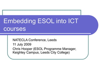 Embedding ESOL into ICT courses NATECLA Conference, Leeds 11 July 2009 Chris Hooper (ESOL Programme Manager, Keighley Campus, Leeds City College) 