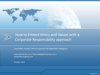 How to Embed Ethics and Values with a
 Corporate Responsibility approach

Toby Webb, Founder, Ethical Corporation & Stakeholder Intelligence

www.ethicalcorp.com / toby.webb@ethicalcorp.com /
tobywebb.blogspot.com

October 2012
 