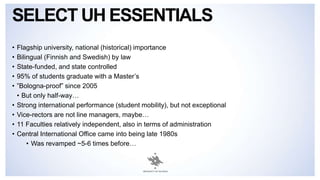 SELECT UH ESSENTIALS
• Flagship university, national (historical) importance
• Bilingual (Finnish and Swedish) by law
• State-funded, and state controlled
• 95% of students graduate with a Master’s
• ”Bologna-proof” since 2005
• But only half-way…
• Strong international performance (student mobility), but not exceptional
• Vice-rectors are not line managers, maybe…
• 11 Faculties relatively independent, also in terms of administration
• Central International Office came into being late 1980s
• Was revamped ~5-6 times before…
 