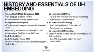 • International Office Disappears 2003
• ”By-product” of admin reform
• Classic IRO essentials disseminated
• Hiring additional experts
• English-taught programmes and joint degrees
(2003)
• Marketing and communications (2005 ->)
• International Staff Services (2007 ->)
• EAIE Toolkit 2005
• EAIE Innovation Award 2013
• Chapter in ”Comprehensive Internationalization”,
Hudzik, 2014
• No International Office
• People with ”international” is various offices
• International ”contamination”
• No International Strategy
• Main strategy heavily ”international”
• Embedded, not a chapter
• No International Committee
• Rector + 3 Vice-rectors, all with ”international” in
their portfolios
• One VR designated as having main
responsibility
HISTORYAND ESSENTIALS OF UH
EMBEDDING
 
