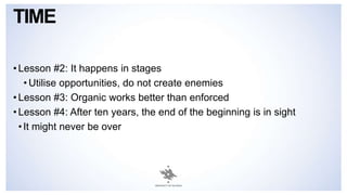 TIME
• Lesson #2: It happens in stages
• Utilise opportunities, do not create enemies
• Lesson #3: Organic works better than enforced
• Lesson #4: After ten years, the end of the beginning is in sight
•It might never be over
 