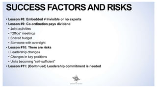SUCCESS FACTORSAND RISKS
• Lesson #8: Embedded ≠ Invisible or no experts
• Lesson #9: Co-ordination pays dividend
• Joint activities
• ”Office” meetings
• Shared budget
• Someone with oversight
• Lesson #10: There are risks
• Leadership changes
• Changes in key positions
• Units becoming ”self-sufficient”
• Lesson #11: (Continued) Leadership commitment is needed
 