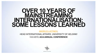 OVER 10 YEARS OF
MAINSTREAMING
INTERNATIONALISATION:
SOME LESSONS LEARNED
MARKUS LAITINEN,
HEAD INTERNATIONAL AFFAIRS, UNIVERSITY OF HELSINKI
14.6.2015, ACA ANNUAL CONFERENCE
 
