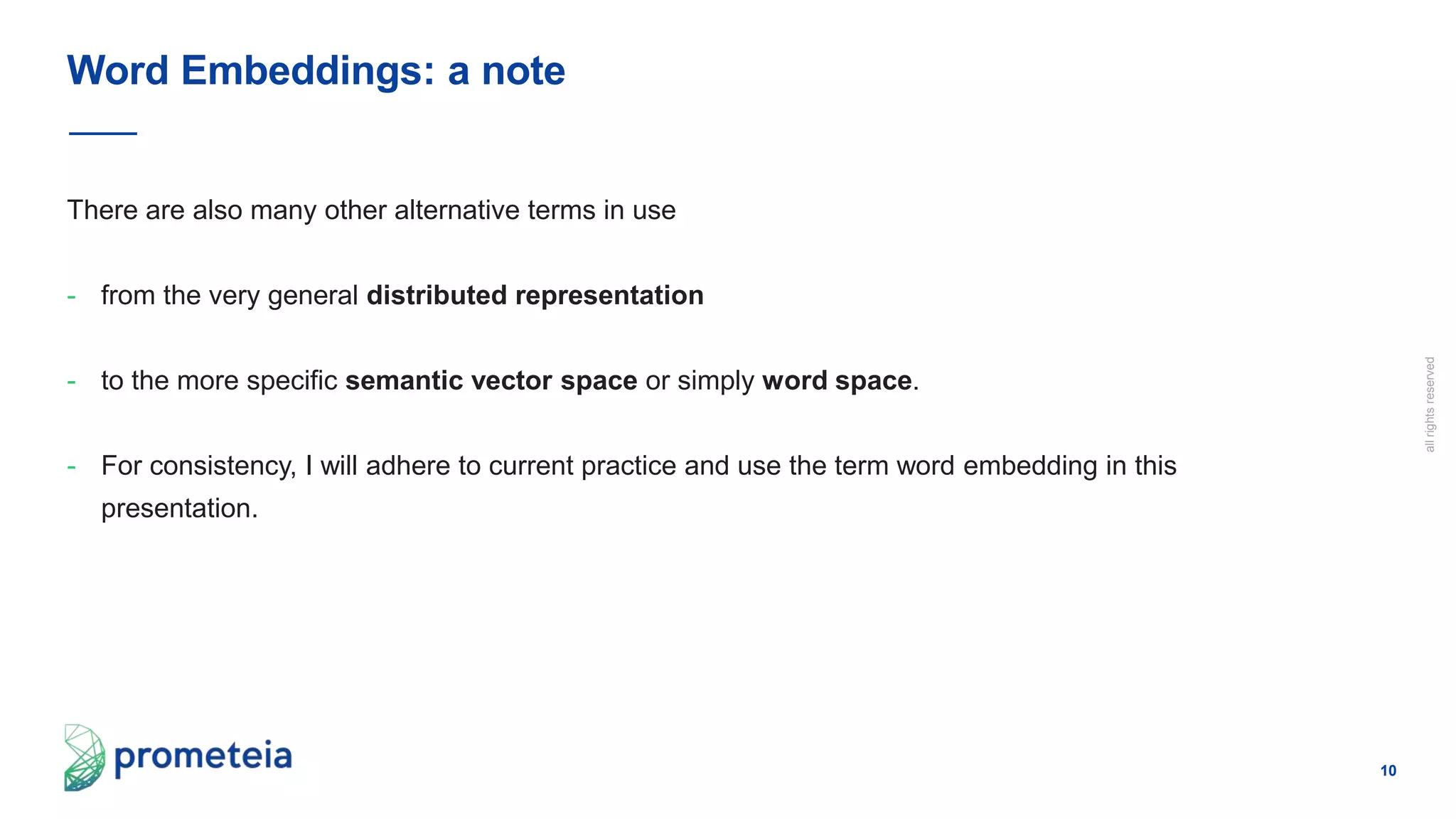 10
allrightsreserved
There are also many other alternative terms in use
- from the very general distributed representation
- to the more specific semantic vector space or simply word space.
- For consistency, I will adhere to current practice and use the term word embedding in this
presentation.
Word Embeddings: a note
 