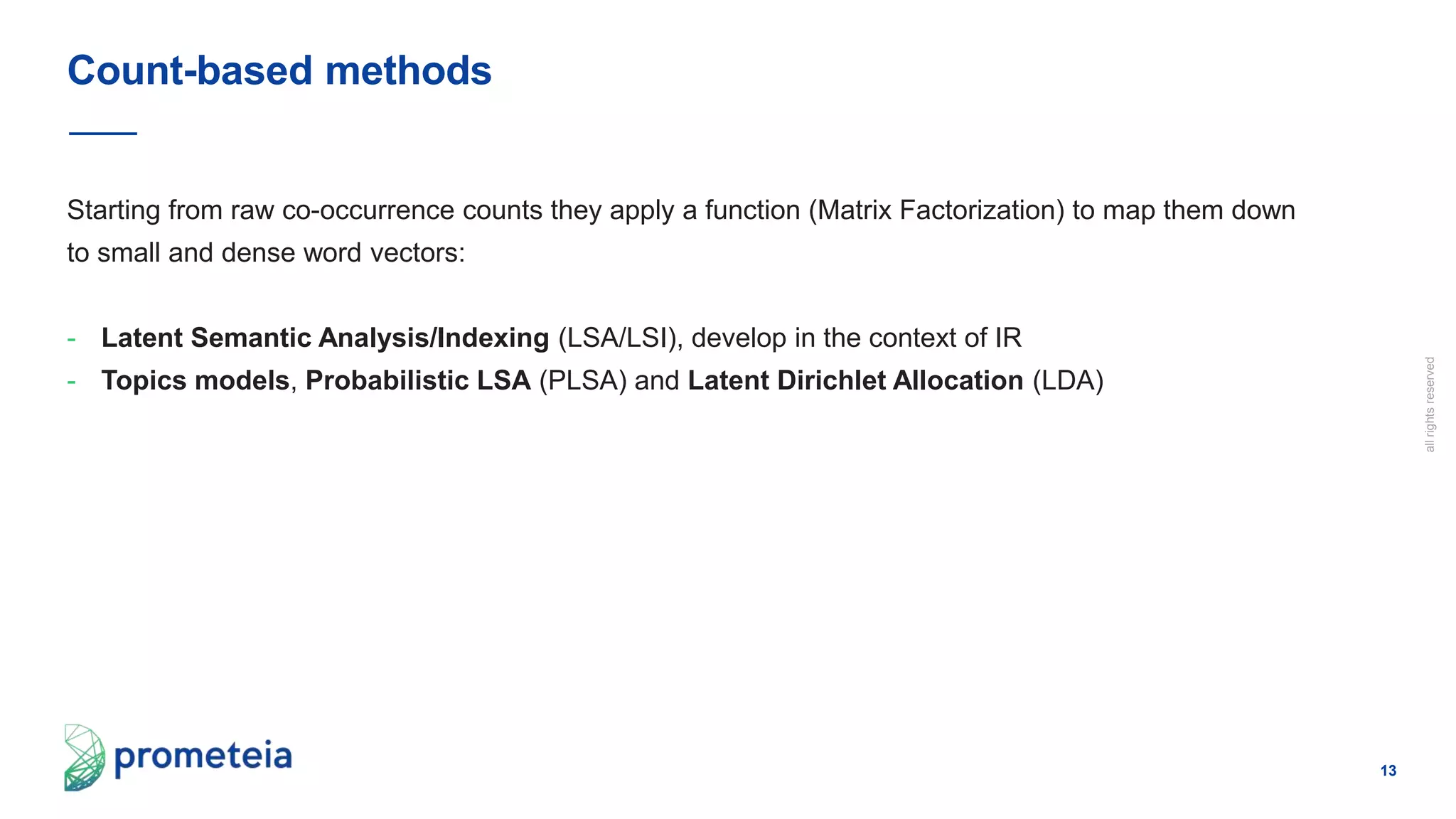 13
allrightsreserved
Starting from raw co-occurrence counts they apply a function (Matrix Factorization) to map them down
to small and dense word vectors:
- Latent Semantic Analysis/Indexing (LSA/LSI), develop in the context of IR
- Topics models, Probabilistic LSA (PLSA) and Latent Dirichlet Allocation (LDA)
Count-based methods
 