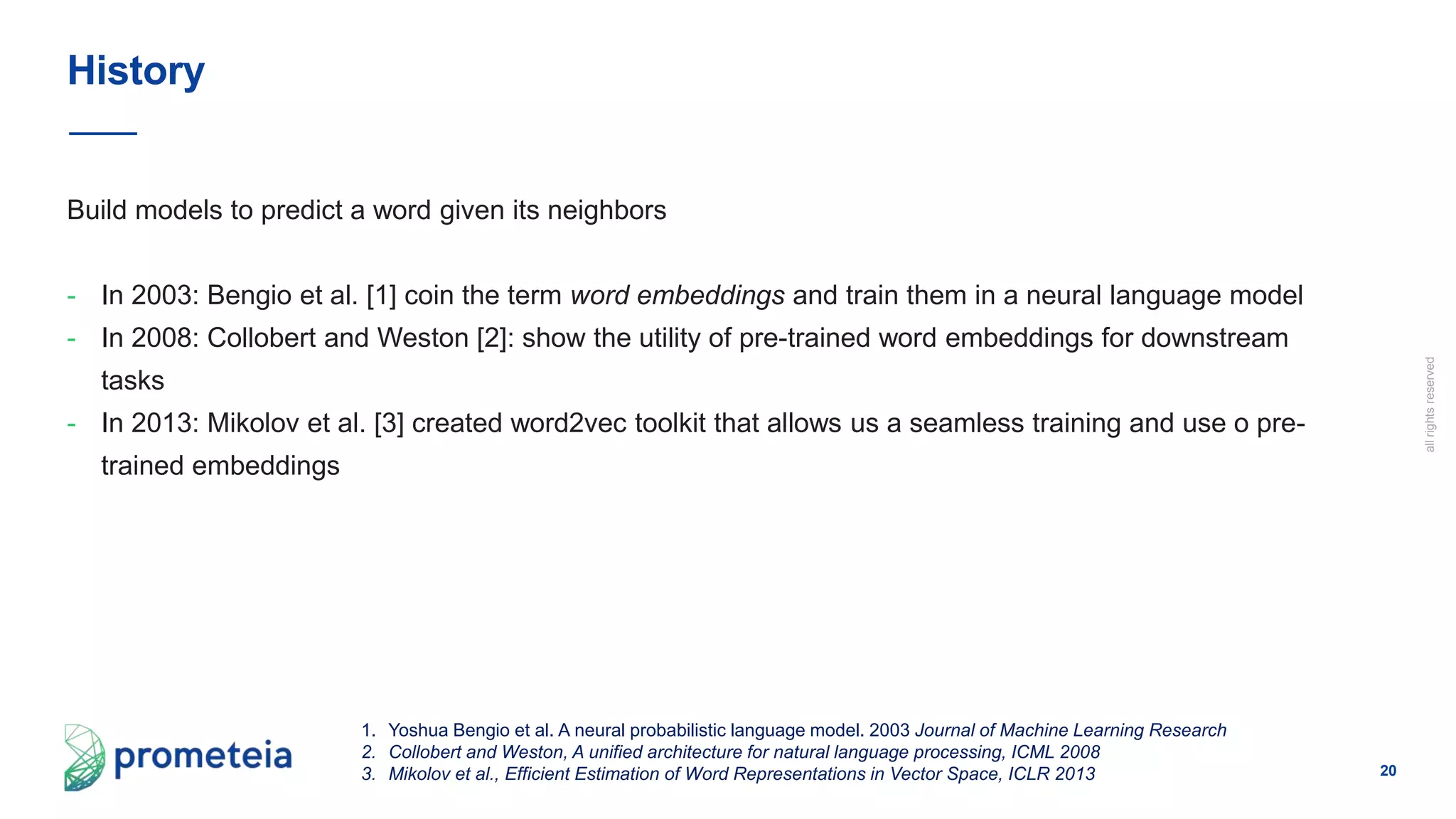 20
allrightsreserved
Build models to predict a word given its neighbors
- In 2003: Bengio et al. [1] coin the term word embeddings and train them in a neural language model
- In 2008: Collobert and Weston [2]: show the utility of pre-trained word embeddings for downstream
tasks
- In 2013: Mikolov et al. [3] created word2vec toolkit that allows us a seamless training and use o pre-
trained embeddings
History
1. Yoshua Bengio et al. A neural probabilistic language model. 2003 Journal of Machine Learning Research
2. Collobert and Weston, A unified architecture for natural language processing, ICML 2008
3. Mikolov et al., Efficient Estimation of Word Representations in Vector Space, ICLR 2013
 